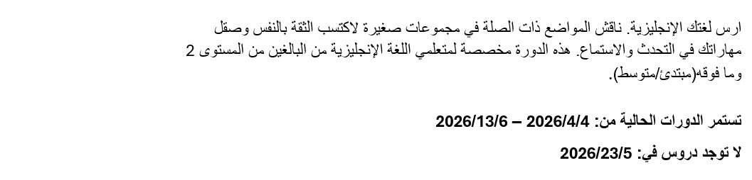 تدرّب على الل
 غة الإنجليزية. ناقش مواضيع ذات صلة في مجموعات صغيرة لبناء الثقة بالنفس و
 تحسين مهارات التحدث والاستماع. هذا الصف مخصص للبالغين من متعلمي اللغة ال
 إنجليزية، المستوى الثاني وما فوق (مبتدئ إلى متوسط). مدة الصفوف الحالية م
 ن 4 أبريل 2026 إلى 13 يونيو 2026. لا يوجد صف في 23 مايو 2026.